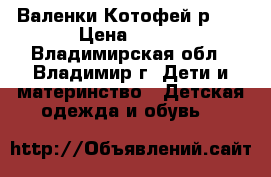 Валенки Котофей р.23 › Цена ­ 700 - Владимирская обл., Владимир г. Дети и материнство » Детская одежда и обувь   